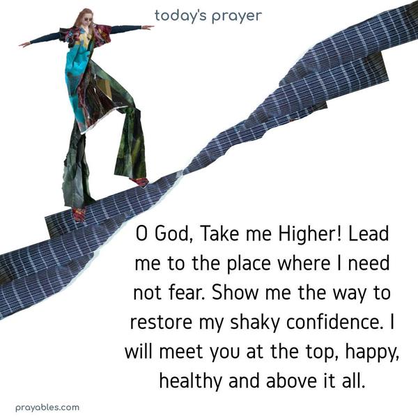 O God, Take me Higher! Lead me to the place where I need not fear. Show me the way to restore my shaky confidence. I will meet you at the top, happy, healthy, and above it all.