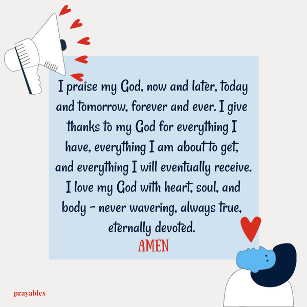 I praise my God, now and later, today and tomorrow, forever and ever. I give thanks to my God for everything I have, everything I am about to get, and everything I will eventually receive. I love my God with heart, soul, and body – never
wavering, always true, eternally devoted. Amen