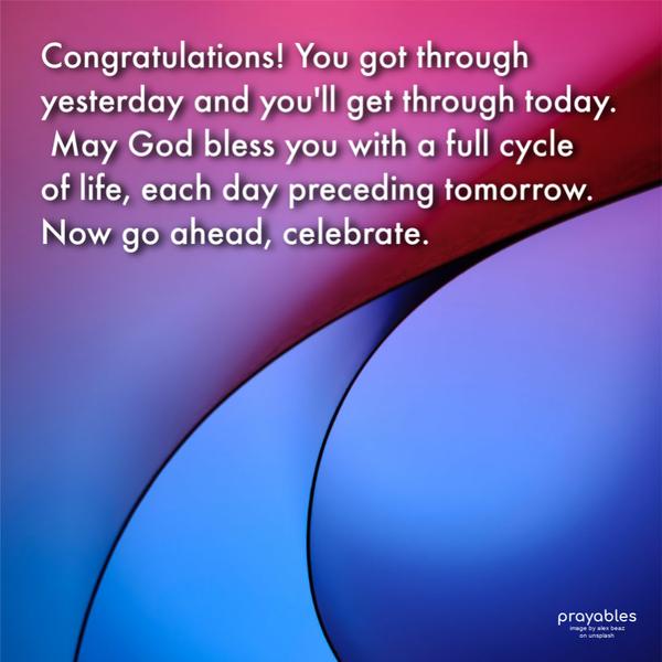 Congratulations! You got through yesterday and you’ll get through today. May God bless you with a full cycle of life, each day preceding tomorrow. Now go ahead, and
celebrate.