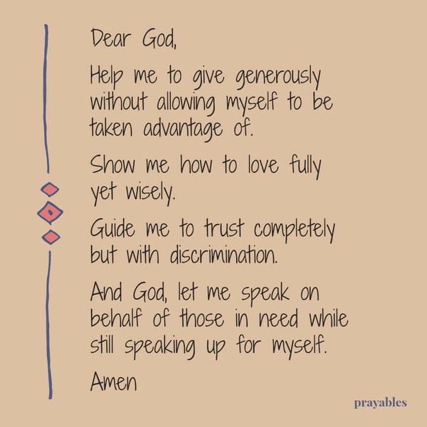 Dear God, Help me to give generously without allowing myself to be taken advantage of. Show me how to love fully yet wisely. Guide me to trust completely but with discrimination. And God, let me speak on behalf of those in need
while still speaking up for myself. Amen