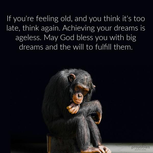 If you’re feeling old, and you think it’s too late, think again. Achieving your dreams is ageless. May God bless you with big dreams and the will to fulfill them.