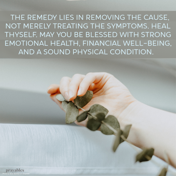 The remedy lies in removing the cause, not merely treating the symptoms. Heal thyself. May you be blessed with strong emotional health, financial well-being, and a sound physical condition. 