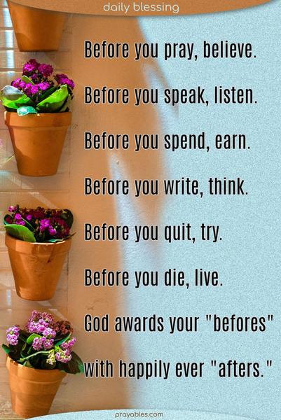 Before you pray, believe. Before you speak, listen. Before you spend, earn. Before you write, think. Before you quit, try. Before you die, live. God awards your “befores”  with happily ever “afters.” 