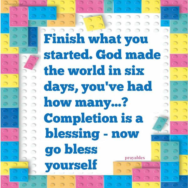 Finish what you started. God made the world in six days, you’ve had how many…? Completion is a blessing – now go bless yourself.