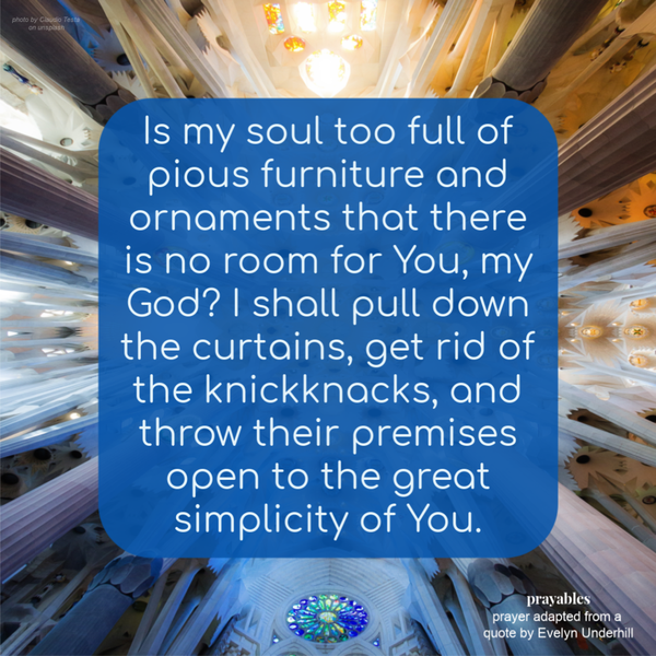 Is my soul too full of pious furniture and ornaments that there is no room for You, my God? I shall pull down the curtains, get rid of the knickknacks, and throw their premises open to the great simplicity of You.