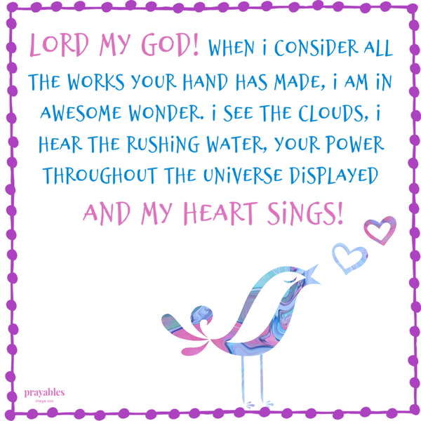 Lord my God! When I consider all the works Your hand has made, I am in awesome wonder. I see the clouds, I hear the rushing water, Your power throughout the universe displayed. And my heart sings!