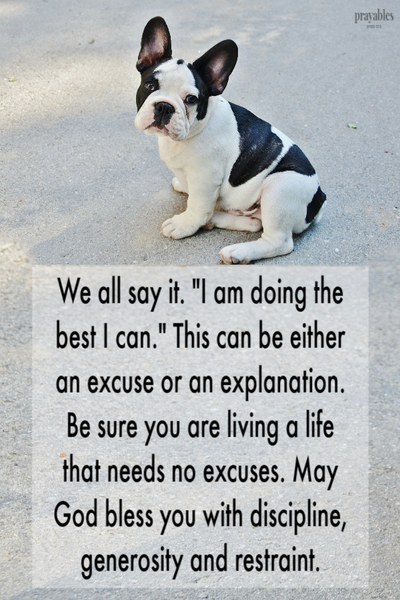 We all say it. "I am doing the best I can." This can be either an excuse or an explanation. Be sure you are living a life that needs no excuses. May God bless you with discipline, generosity and restraint.
