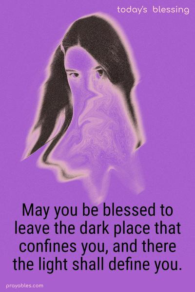 May you be blessed to leave the dark place that confines you, and there the light shall define you.