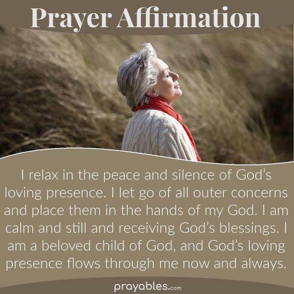 I relax in the peace and silence of God’s loving presence. I let go of all outer concerns and place them in the hands of my God. I am calm and still and receiving God’s
blessings. I am a beloved child of God, and God’s loving presence flows through me now and always.