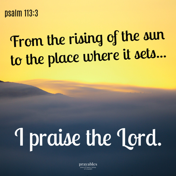 Psalm 113:3 From the rising of the sun to the place where it sets…I praise the Lord.