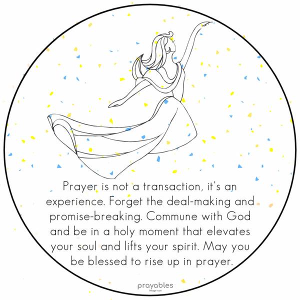 Prayer is not a transaction, it's an experience. Forget the deal-making and promise-breaking. Commune with God and be in a holy moment that
elevates your soul and lifts your spirit. May you be blessed to rise up in prayer.