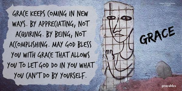 Grace keeps coming in new ways. By appreciating, not acquiring. By being, not accomplishing. May God bless you with grace that allows you to let God do in you what you can't do by yourself. 