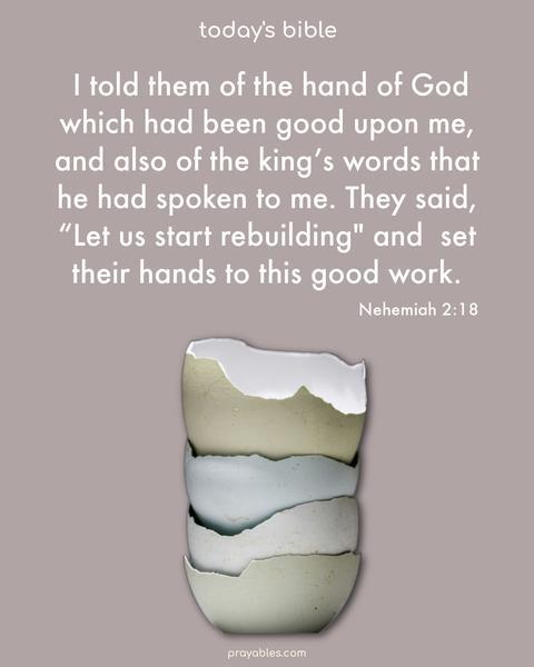 I told them of the hand of God which had been good upon me, and also of the king’s words that he had spoken to me. They said, “Let us start rebuilding" and set their hands to this good work. Nehemiah 2:18