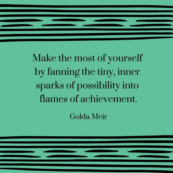 Make the most of yourself by fanning the tiny, inner sparks of possibility into flames of achievement. Golda Meir