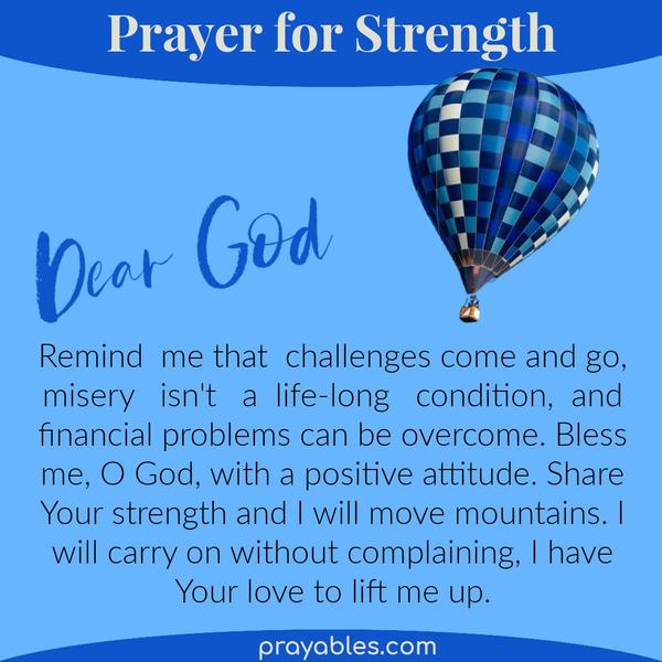 Dear God, Remind me that challenges come and go, misery isn't a life-long condition, and financial woes can be overcome. Bless me, O God, with
a positive attitude. Share Your strength and I will move mountains. I will carry on without complaining, I have Your love to lift me up.