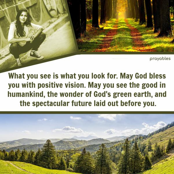 What you see is what you look for. May God bless you with positive vision. May you see the good in humankind, the wonder of God’s green earth, and the spectacular future laid
out before you.