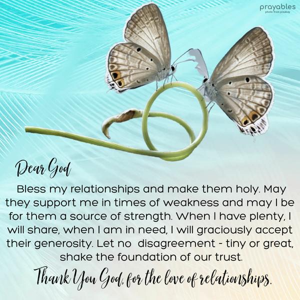 Dear God, Bless my relationships and make them holy. May they support me in times of weakness and may I be for them a source of strength. When I have plenty, I will share, when I am in
need, I will graciously accept their generosity. Let no disagreement – tiny or great, shake the foundation of our trust. Thank You, God, for the love of relationships.