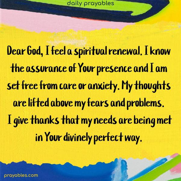 Dear God, I feel a spiritual renewal. I feel the assurance of Your presence, and I am set free from care or anxiety. My thoughts are lifted above my fears and problems. I give thanks that my needs are being met in Your divinely perfect way.