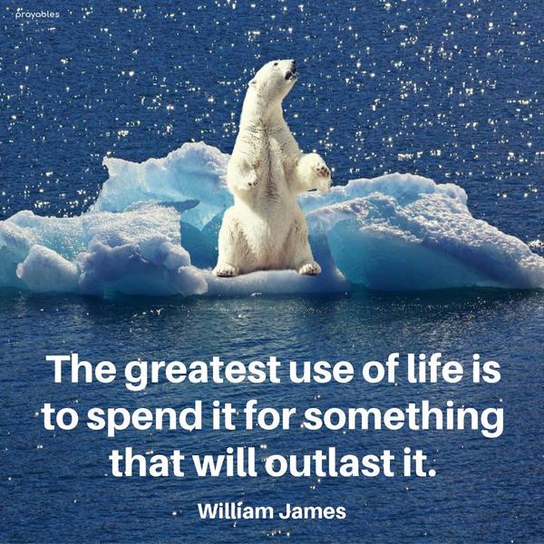 The greatest use of life is to spend it for something that will outlast it. William James