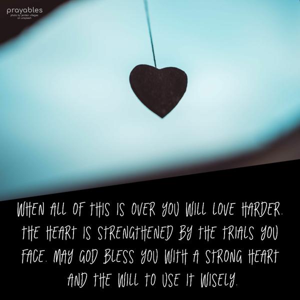 When all of this is over you will love harder. The heart is strengthened by the trials you face. May God bless you with a strong heart and the will to use
it wisely. 