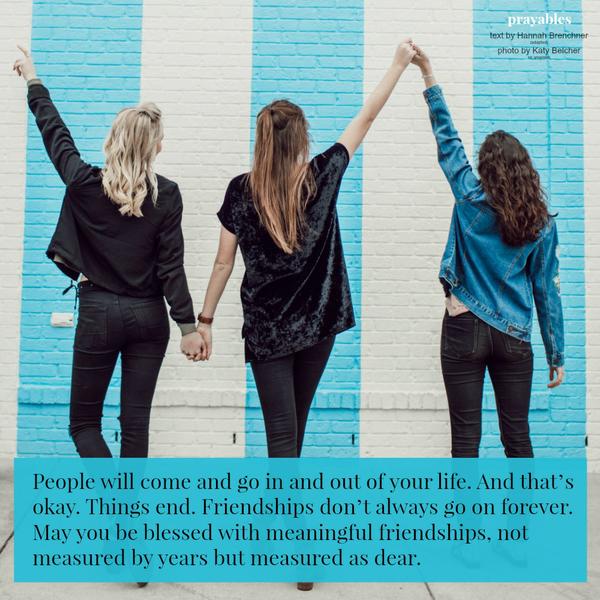 People will come and go in and out of your life. And that’s okay. Things end. Friendships don’t always go on forever. May you be blessed with meaningful friendships, not measured by years but measured as dear.