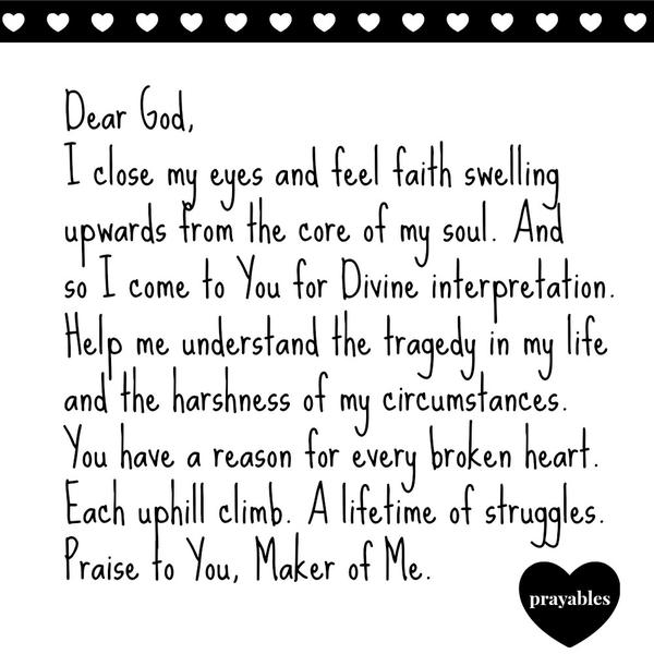 Maker of Me Dear God, I close my eyes and feel faith swelling upwards from the core of my soul. And so I come to You for Divine interpretation. Help me understand the tragedy in my life and the harshness of my circumstances. You
have a reason for every broken heart. Each uphill climb. A lifetime of struggles. Praise to You, Maker of Me.