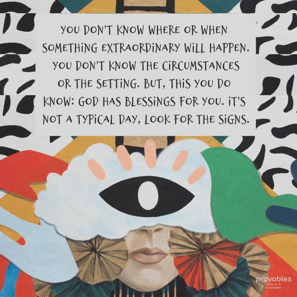 You don't know where or when something extraordinary will happen. You don't know the circumstances or the setting. But, this you do know: God has blessings
for you. It's not a typical day, look for the signs.