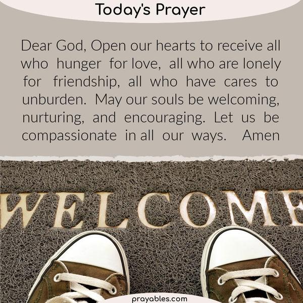 Dear God, Open our hearts to receive all who hunger for love, all who are lonely for friendship, all who have cares to unburden. May our souls be welcoming, nurturing, and
encouraging. Let us be compassionate in all our ways.   Amen