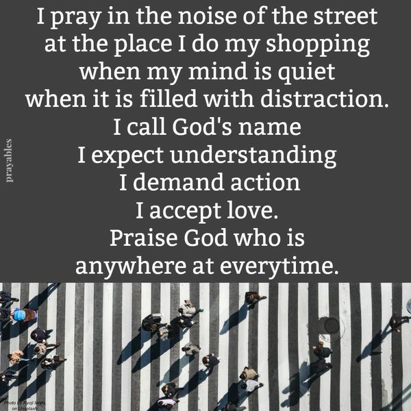 I pray in the noise of the street, at the place I do my shopping, when my mind is quiet, when it is filled with distraction: I call God’s name. I expect understanding. I demand action. I accept love. Praise God who is anywhere at
everytime.