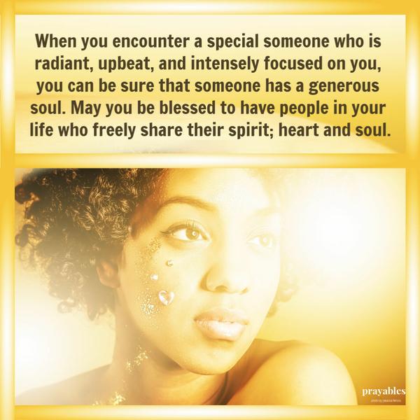 When you encounter a special someone who is radiant, upbeat, and intensely focused on you, you can be sure that someone has a generous soul. May you be blessed to have people
in your life who freely share their spirit; heart and soul.