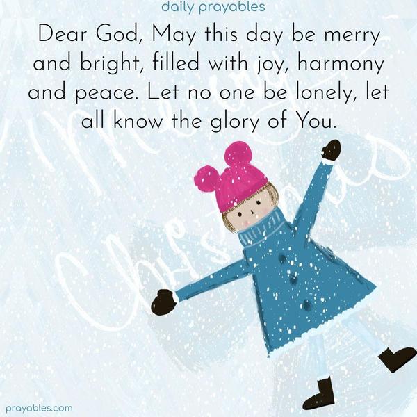 Dear God, May this day be merry and bright, filled with joy, harmony, and peace. Let no one be lonely. Let all know the glory of You.