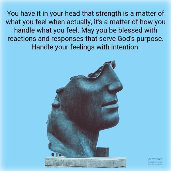 You have it in your head that strength is a matter of what you feel when actually, it’s a matter of how you handle what you feel. May you be blessed with reactions and responses that serve
God’s purpose. Handle your feelings with intention. inspired by a quote from Abi Wurdeman