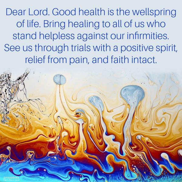 Dear Lord, Good health is the wellspring of life. Bring healing to all of us who stand helpless against our infirmities. See us through trials with a positive spirit, relief from pain, and
faith intact.