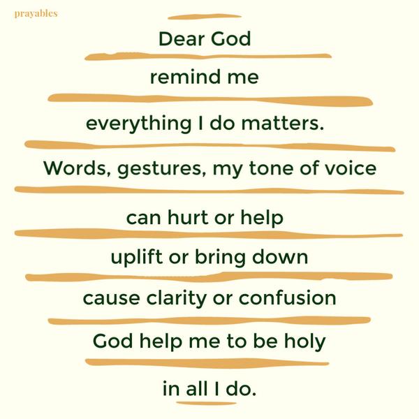 Dear God remind me; everything I do matters. Words, gestures, my tone of voice can hurt or help, uplift or bring down, cause clarity or confusion. God help me to be holy in
all I do.