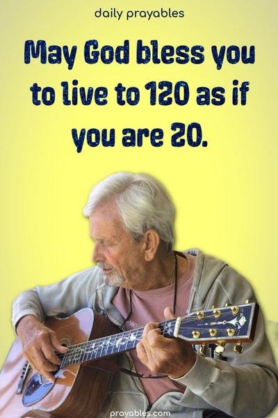 May God bless you to live to 120 as if you are 20.