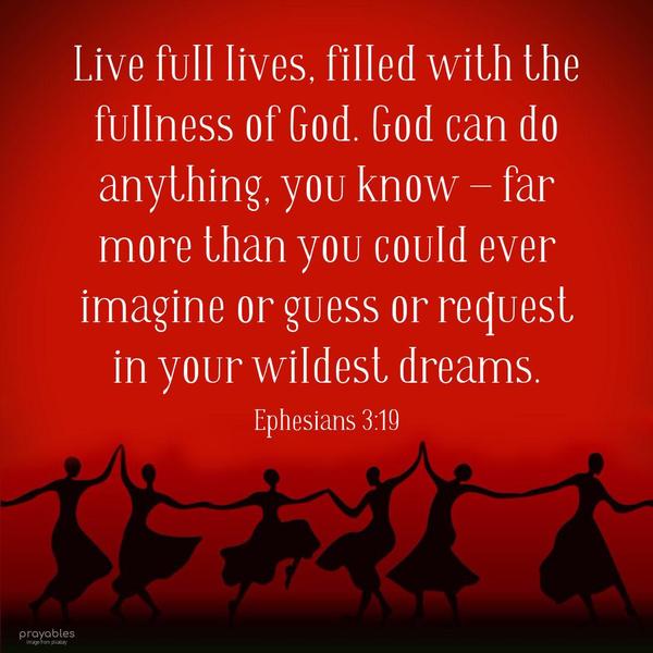 Ephesians 3:19 Live full lives, filled with the fullness of God. God can do anything, you know – far more than you could ever imagine or guess or request
in your wildest dreams.