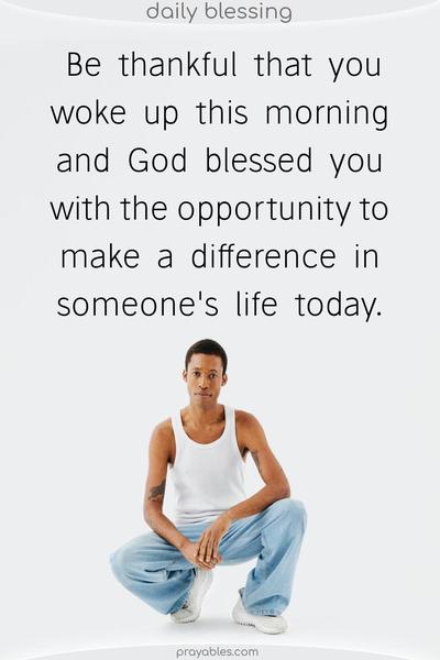 Be thankful that you woke up this morning and God blessed you with the opportunity to make a difference in someone's life today.