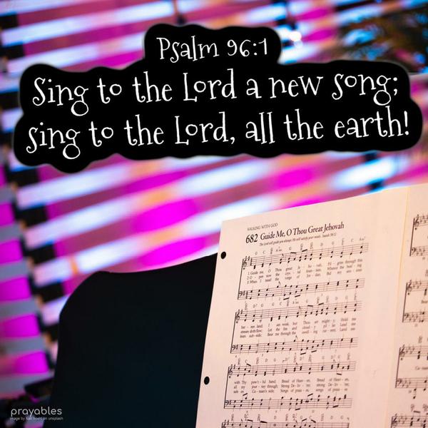 Psalm 96:1 Sing to the Lord a new song; sing to the Lord, all the earth!