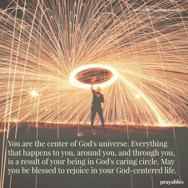 You are the center of God's universe. Everything that happens to you, around you, and through you, is a result of your being in God's caring circle. May you be blessed to rejoice in your God-centered life.