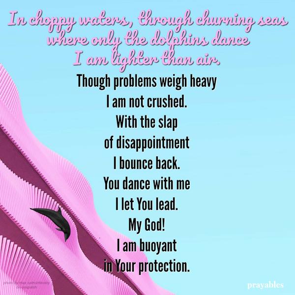 In choppy waters, through churning seas where only the dolphins dance I am lighter than air. Though problems weigh heavy I am not crushed. With the slap of disappointment I bounce back. You dance with me I let You lead. My God! I am
buoyant in Your protection.