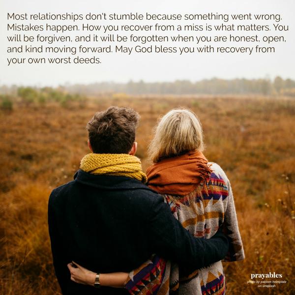 Most relationships don’t stumble because something went wrong. Mistakes happen. How you recover from a miss is what matters. You will be forgiven, and it will be forgotten when you are honest, open, and kind moving forward. May God
bless you with recovery from your own worst deeds.