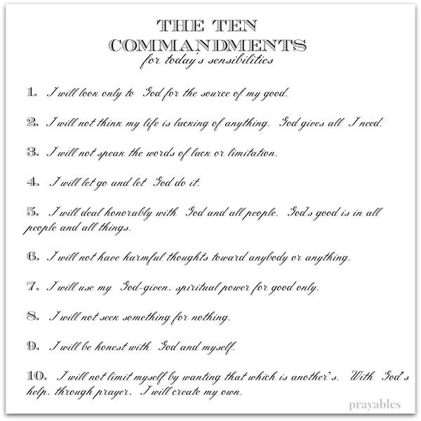 The Ten Commandments  for today’s sensibilities 1. I will look only to God for the source of my good. 2. I will not think my life is lacking of anything. God gives all I need. 3. I will not speak the words of lack or limitation. 4.
I will let go and let God do it. 5. I will deal honorably with God and all people. God’s good is in all people and all things. 6. I will not have harmful thoughts toward anybody or anything. 7. I will use my God-given, spiritual power for good only. 8. I will not seek something for nothing. 9. I will be honest with God and myself. 10. I will not limit myself by wanting that which is another’s. With God’s help, through prayer, I will create my own.