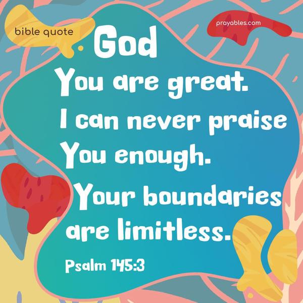 God, You are great. I can never praise You enough. Your boundaries are limitless. Psalms 145:3