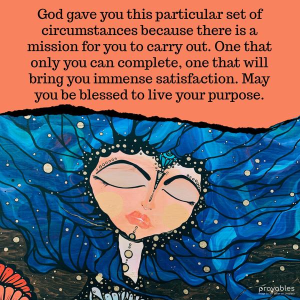 God gave you this particular set of circumstances, because there is a mission for you to carry out. One that only you can complete, one that will bring you immense satisfaction. May you be
blessed to live your purpose.