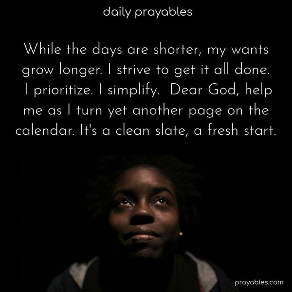 While the days are shorter, my wants grow longer. I strive to get it all done. I prioritize. I simplify. Dear God, help me as I turn yet another page on the calendar. I thank You for every new beginning and each opportunity for a better tomorrow fulfilled by Your love.