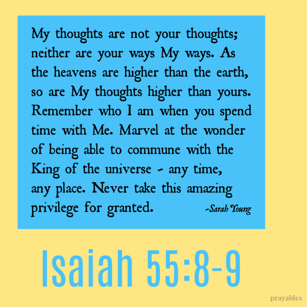 Isaiah 55:8-9 My thoughts are not your thoughts; neither are your ways My ways. As the heavens are higher than the earth, so are My thoughts higher than yours. Remember who I am when you spend time with Me. Marvel at the wonder of being able to commune with the King of the universe – any time, any place. Never take this amazing privilege for
granted.