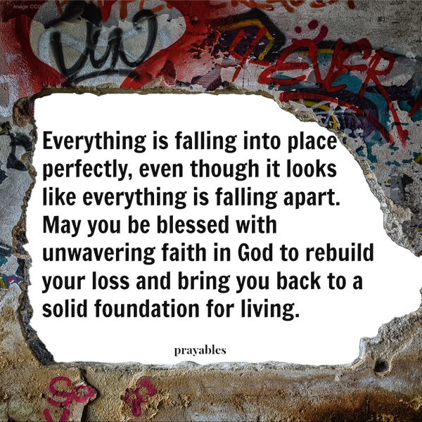 Everything is falling into place perfectly, even though it looks like everything is falling apart. May you be blessed with unwavering faith in God to rebuild your loss and bring you back to a solid foundation for living.