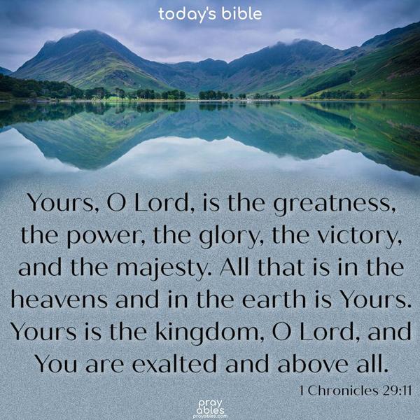 Yours, O Lord, is the greatness, the power, the glory, the victory, and the majesty. All that is in the heavens and in the earth is Yours. Yours is the kingdom, O Lord, and You are exalted and above all. 1 Chronicles 29:11