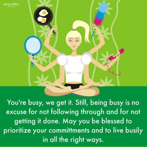 You’re busy, we get it. Still, being busy is no excuse for not following through and for not getting it done. May you be blessed to prioritize your committments
and to live busily in all the right ways.