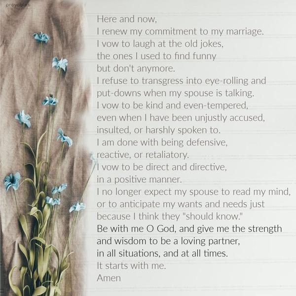 Here and now, I renew my commitment to my marriage. I vow to laugh at the old jokes, the ones I used to find funny but don't anymore. I refuse to
transgress into eye-rolling and put-downs when my spouse is talking. I vow to be kind and even-tempered, even when I have been unjustly accused, insulted, or harshly spoken to. I am done with being defensive, reactive, or retaliatory. I vow to be direct and directive, in a positive manner. I no longer expect my spouse to read my mind, or to anticipate my wants and needs because I think they "should know." Be with me O God, and give me the strength and wisdom to be a loving partner, in
all situations, and at all times. It starts with me.  Amen